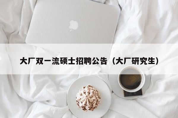 大厂双一流硕士招聘公告（大厂研究生）-第1张图片-公办高校硕士招聘信息-最新高校硕士招聘信息-公办高校招聘条件