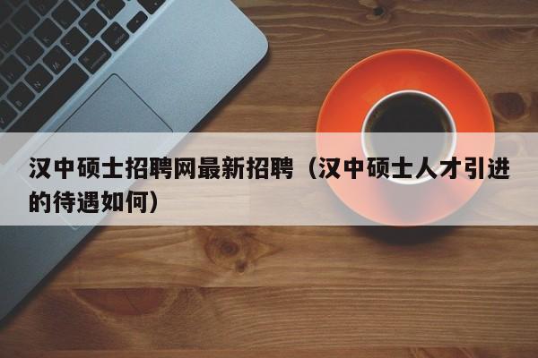汉中硕士招聘网最新招聘（汉中硕士人才引进的待遇如何）-第1张图片-公办高校硕士招聘信息-最新高校硕士招聘信息-公办高校招聘条件