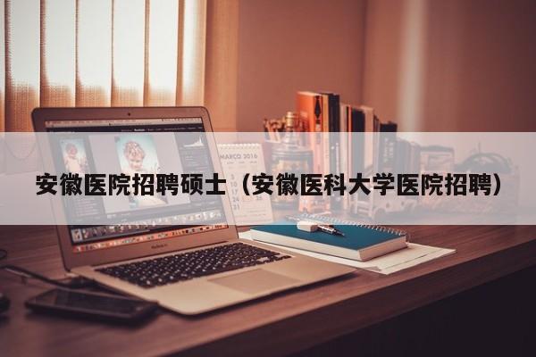 安徽医院招聘硕士（安徽医科大学医院招聘）-第1张图片-公办高校硕士招聘信息-最新高校硕士招聘信息-公办高校招聘条件