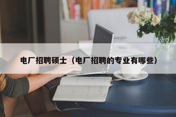 电厂招聘硕士（电厂招聘的专业有哪些）-第1张图片-公办高校硕士招聘信息-最新高校硕士招聘信息-公办高校招聘条件