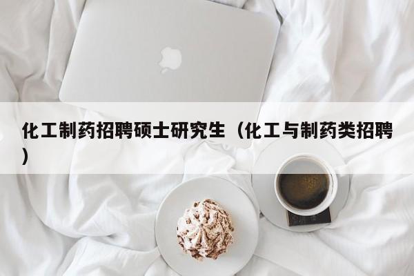 化工制药招聘硕士研究生（化工与制药类招聘）-第1张图片-公办高校硕士招聘信息-最新高校硕士招聘信息-公办高校招聘条件
