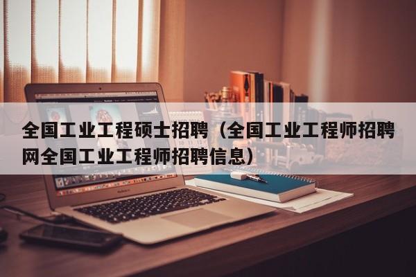 全国工业工程硕士招聘（全国工业工程师招聘网全国工业工程师招聘信息）-第1张图片-公办高校硕士招聘信息-最新高校硕士招聘信息-公办高校招聘条件