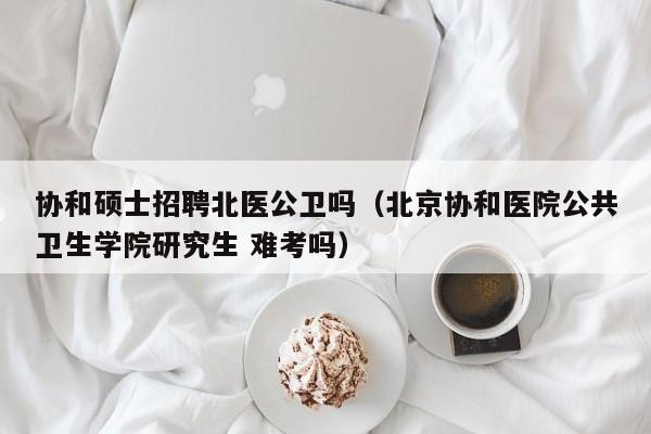 协和硕士招聘北医公卫吗（北京协和医院公共卫生学院研究生 难考吗）-第1张图片-公办高校硕士招聘信息-最新高校硕士招聘信息-公办高校招聘条件
