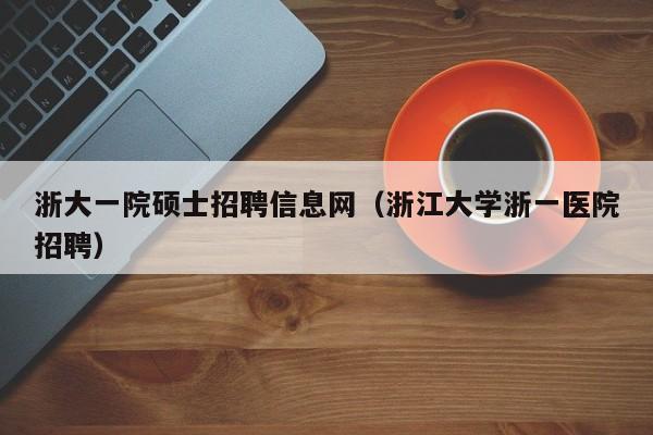 浙大一院硕士招聘信息网（浙江大学浙一医院招聘）-第1张图片-公办高校硕士招聘信息-最新高校硕士招聘信息-公办高校招聘条件