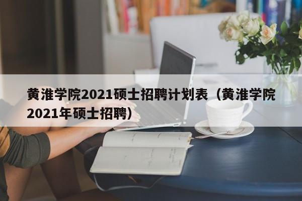 黄淮学院2021硕士招聘计划表（黄淮学院2021年硕士招聘）-第1张图片-公办高校硕士招聘信息-最新高校硕士招聘信息-公办高校招聘条件