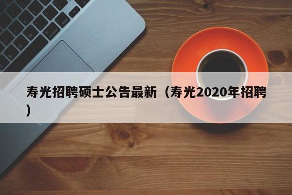 寿光招聘硕士公告最新（寿光2020年招聘）-第1张图片-公办高校硕士招聘信息-最新高校硕士招聘信息-公办高校招聘条件