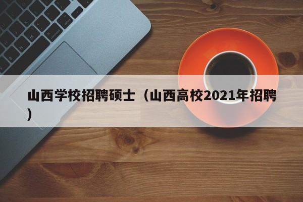 山西学校招聘硕士（山西高校2021年招聘）-第1张图片-公办高校硕士招聘信息-最新高校硕士招聘信息-公办高校招聘条件