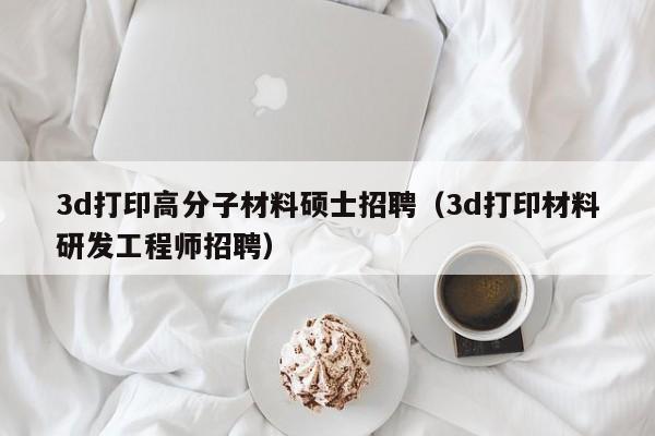 3d打印高分子材料硕士招聘(3d打印材料研发工程师招聘)-第1张图片-公办高校硕士招聘信息-最新高校硕士招聘信息-公办高校招聘条件 3d打印高分子材料硕士招聘(3d打印材料研发工程师招聘)-第1张图片-公办高校硕士招聘信息-最新高校硕士招聘信息-公办高校招聘条件