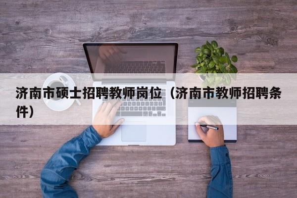 济南市硕士招聘教师岗位（济南市教师招聘条件）-第1张图片-公办高校硕士招聘信息-最新高校硕士招聘信息-公办高校招聘条件