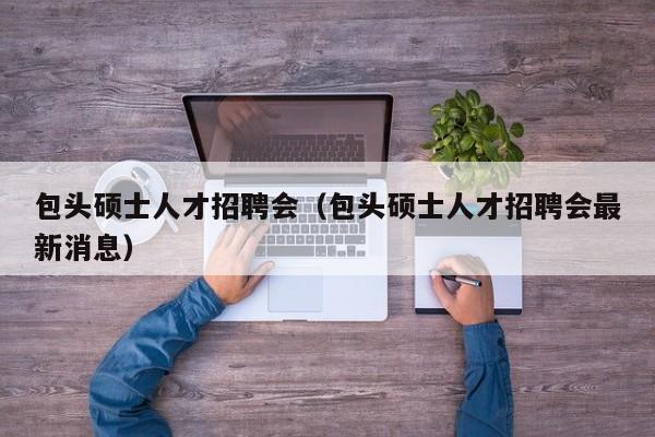 包头硕士人才招聘会（包头硕士人才招聘会最新消息）-第1张图片-公办高校硕士招聘信息-最新高校硕士招聘信息-公办高校招聘条件