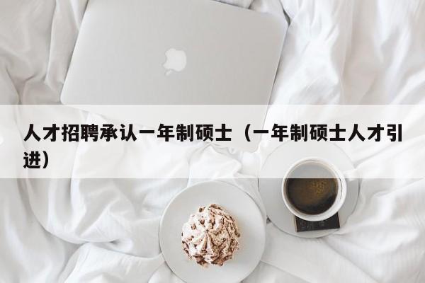 人才招聘承认一年制硕士（一年制硕士人才引进）-第1张图片-公办高校硕士招聘信息-最新高校硕士招聘信息-公办高校招聘条件