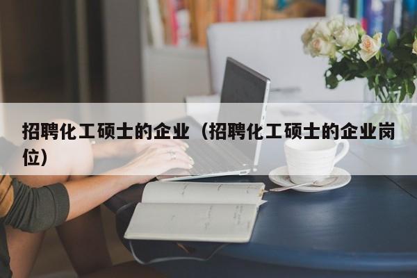 招聘化工硕士的企业（招聘化工硕士的企业岗位）-第1张图片-公办高校硕士招聘信息-最新高校硕士招聘信息-公办高校招聘条件