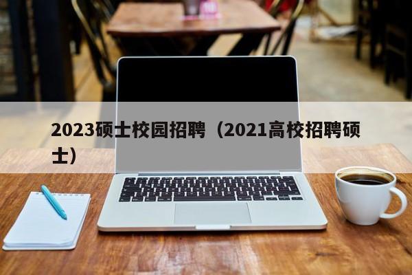 2023硕士校园招聘（2021高校招聘硕士）-第1张图片-公办高校硕士招聘信息-最新高校硕士招聘信息-公办高校招聘条件