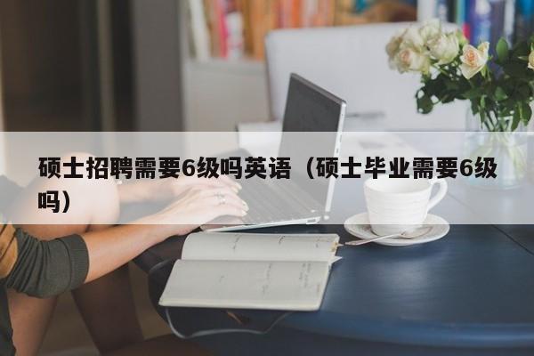硕士招聘需要6级吗英语（硕士毕业需要6级吗）-第1张图片-公办高校硕士招聘信息-最新高校硕士招聘信息-公办高校招聘条件