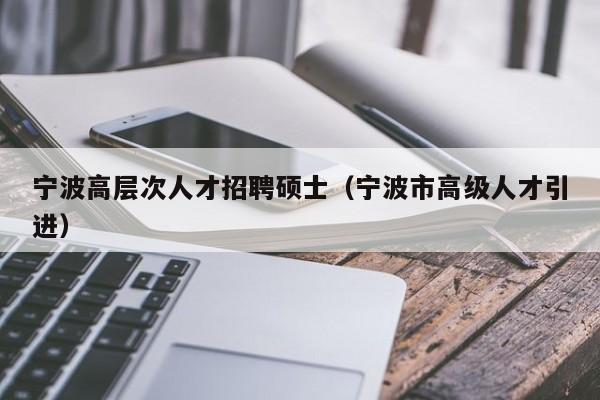 宁波高层次人才招聘硕士（宁波市高级人才引进）-第1张图片-公办高校硕士招聘信息-最新高校硕士招聘信息-公办高校招聘条件