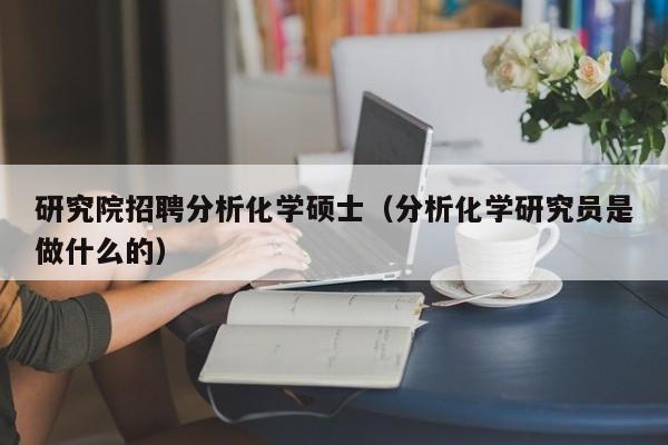 研究院招聘分析化学硕士（分析化学研究员是做什么的）-第1张图片-公办高校硕士招聘信息-最新高校硕士招聘信息-公办高校招聘条件