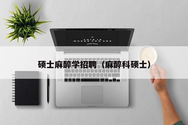 硕士麻醉学招聘（麻醉科硕士）-第1张图片-公办高校硕士招聘信息-最新高校硕士招聘信息-公办高校招聘条件