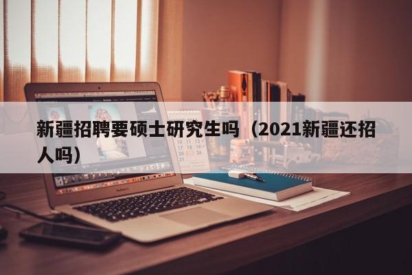 新疆招聘要硕士研究生吗（2021新疆还招人吗）-第1张图片-公办高校硕士招聘信息-最新高校硕士招聘信息-公办高校招聘条件