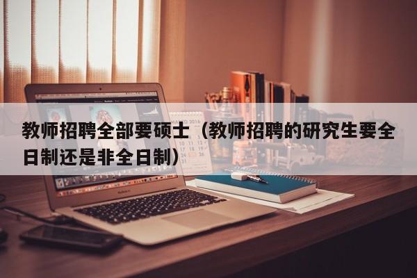 教师招聘全部要硕士（教师招聘的研究生要全日制还是非全日制）-第1张图片-公办高校硕士招聘信息-最新高校硕士招聘信息-公办高校招聘条件