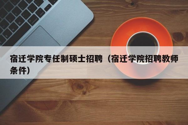 宿迁学院专任制硕士招聘（宿迁学院招聘教师条件）-第1张图片-公办高校硕士招聘信息-最新高校硕士招聘信息-公办高校招聘条件