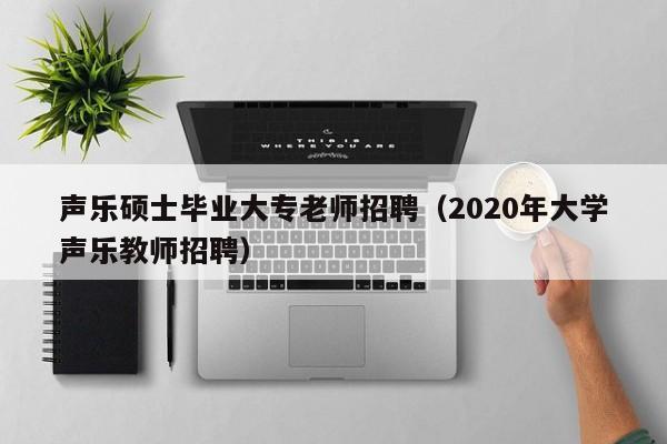 声乐硕士毕业大专老师招聘（2020年大学声乐教师招聘）-第1张图片-公办高校硕士招聘信息-最新高校硕士招聘信息-公办高校招聘条件
