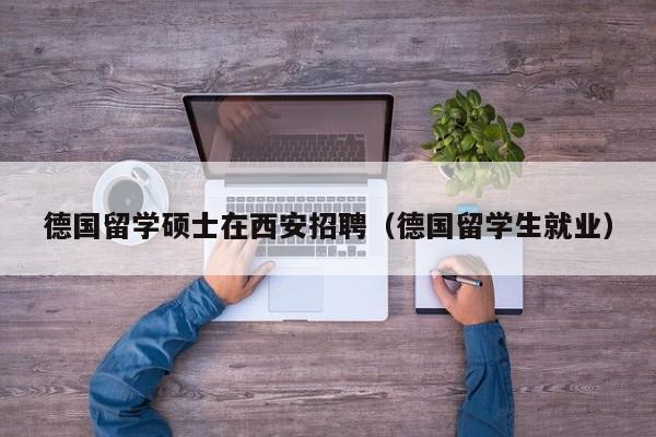 德国留学硕士在西安招聘（德国留学生就业）-第1张图片-公办高校硕士招聘信息-最新高校硕士招聘信息-公办高校招聘条件