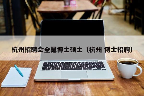 杭州招聘会全是博士硕士（杭州 博士招聘）-第1张图片-公办高校硕士招聘信息-最新高校硕士招聘信息-公办高校招聘条件