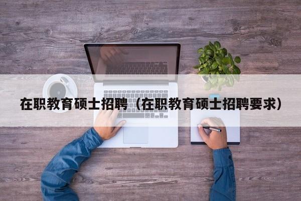 在职教育硕士招聘（在职教育硕士招聘要求）-第1张图片-公办高校硕士招聘信息-最新高校硕士招聘信息-公办高校招聘条件