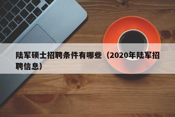 陆军硕士招聘条件有哪些（2020年陆军招聘信息）-第1张图片-公办高校硕士招聘信息-最新高校硕士招聘信息-公办高校招聘条件
