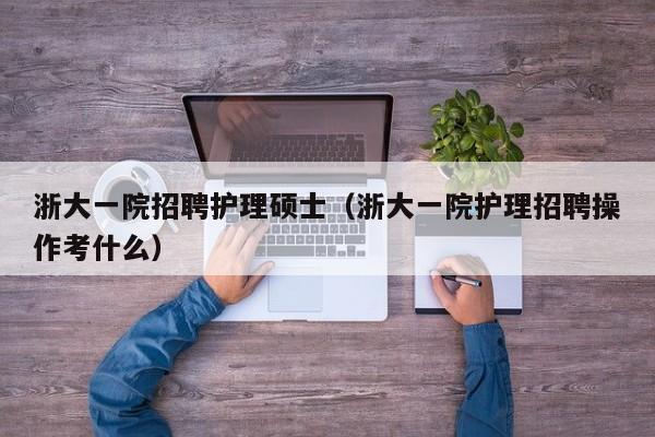 浙大一院招聘护理硕士（浙大一院护理招聘操作考什么）-第1张图片-公办高校硕士招聘信息-最新高校硕士招聘信息-公办高校招聘条件