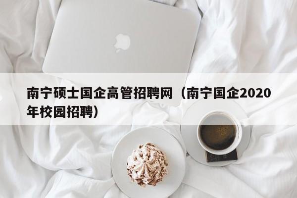 南宁硕士国企高管招聘网（南宁国企2020年校园招聘）-第1张图片-公办高校硕士招聘信息-最新高校硕士招聘信息-公办高校招聘条件