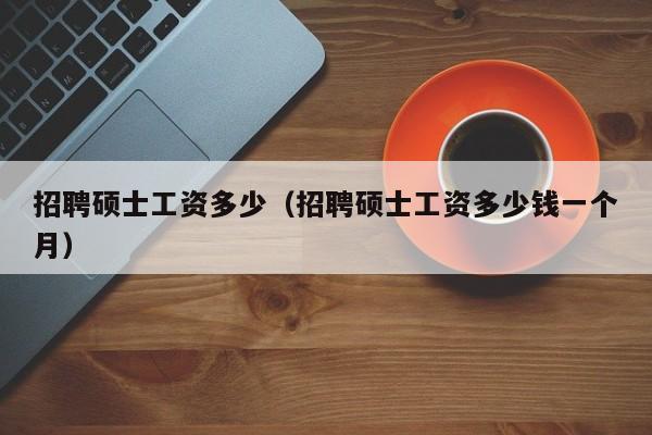 招聘硕士工资多少（招聘硕士工资多少钱一个月）-第1张图片-公办高校硕士招聘信息-最新高校硕士招聘信息-公办高校招聘条件