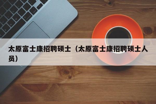 太原富士康招聘硕士（太原富士康招聘硕士人员）-第1张图片-公办高校硕士招聘信息-最新高校硕士招聘信息-公办高校招聘条件