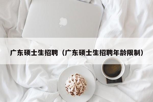 广东硕士生招聘（广东硕士生招聘年龄限制）-第1张图片-公办高校硕士招聘信息-最新高校硕士招聘信息-公办高校招聘条件