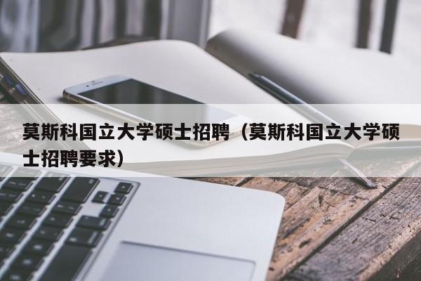 莫斯科国立大学硕士招聘（莫斯科国立大学硕士招聘要求）-第1张图片-公办高校硕士招聘信息-最新高校硕士招聘信息-公办高校招聘条件