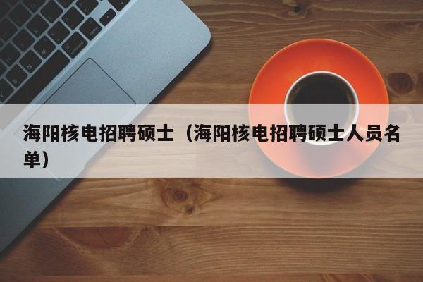 海阳核电招聘硕士（海阳核电招聘硕士人员名单）-第1张图片-公办高校硕士招聘信息-最新高校硕士招聘信息-公办高校招聘条件