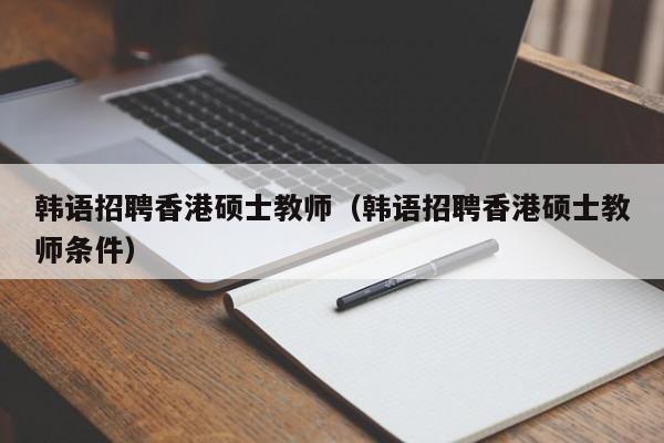 韩语招聘香港硕士教师（韩语招聘香港硕士教师条件）-第1张图片-公办高校硕士招聘信息-最新高校硕士招聘信息-公办高校招聘条件