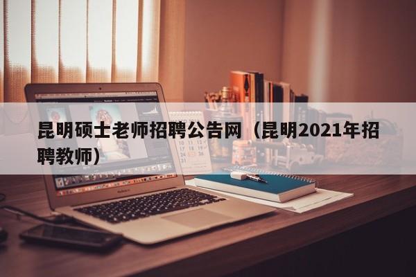 昆明硕士老师招聘公告网（昆明2021年招聘教师）-第1张图片-公办高校硕士招聘信息-最新高校硕士招聘信息-公办高校招聘条件