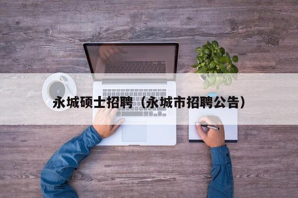 永城硕士招聘（永城市招聘公告）-第1张图片-公办高校硕士招聘信息-最新高校硕士招聘信息-公办高校招聘条件
