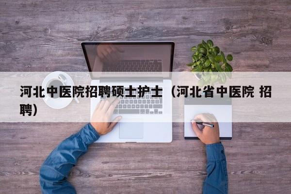 河北中医院招聘硕士护士（河北省中医院 招聘）-第1张图片-公办高校硕士招聘信息-最新高校硕士招聘信息-公办高校招聘条件