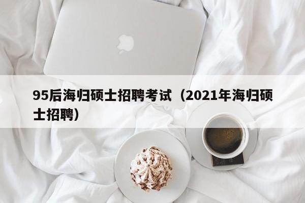 95后海归硕士招聘考试（2021年海归硕士招聘）-第1张图片-公办高校硕士招聘信息-最新高校硕士招聘信息-公办高校招聘条件