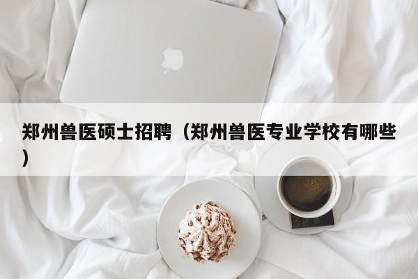 郑州兽医硕士招聘（郑州兽医专业学校有哪些）-第1张图片-公办高校硕士招聘信息-最新高校硕士招聘信息-公办高校招聘条件