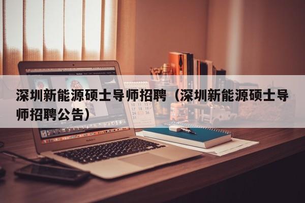 深圳新能源硕士导师招聘（深圳新能源硕士导师招聘公告）-第1张图片-公办高校硕士招聘信息-最新高校硕士招聘信息-公办高校招聘条件