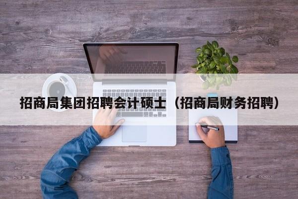 招商局集团招聘会计硕士（招商局财务招聘）-第1张图片-公办高校硕士招聘信息-最新高校硕士招聘信息-公办高校招聘条件
