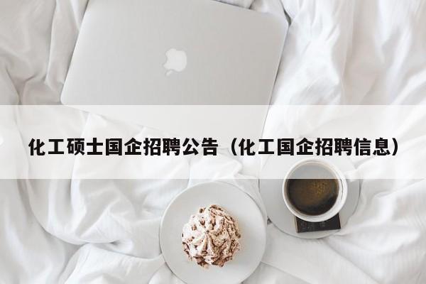 化工硕士国企招聘公告（化工国企招聘信息）-第1张图片-公办高校硕士招聘信息-最新高校硕士招聘信息-公办高校招聘条件