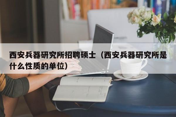 西安兵器研究所招聘硕士（西安兵器研究所是什么性质的单位）-第1张图片-公办高校硕士招聘信息-最新高校硕士招聘信息-公办高校招聘条件