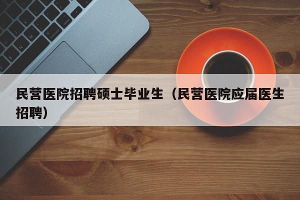 民营医院招聘硕士毕业生（民营医院应届医生招聘）-第1张图片-公办高校硕士招聘信息-最新高校硕士招聘信息-公办高校招聘条件
