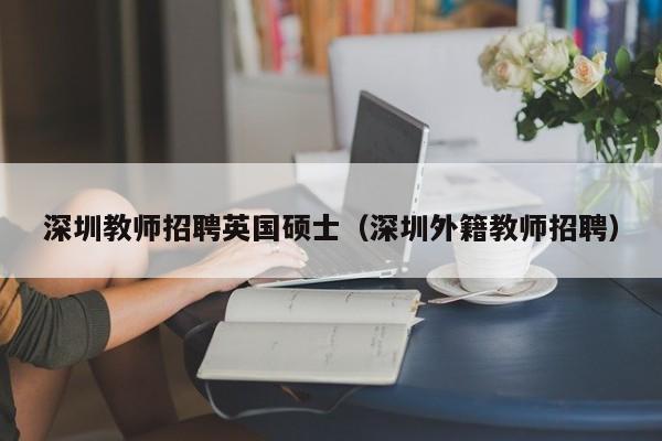深圳教师招聘英国硕士（深圳外籍教师招聘）-第1张图片-公办高校硕士招聘信息-最新高校硕士招聘信息-公办高校招聘条件