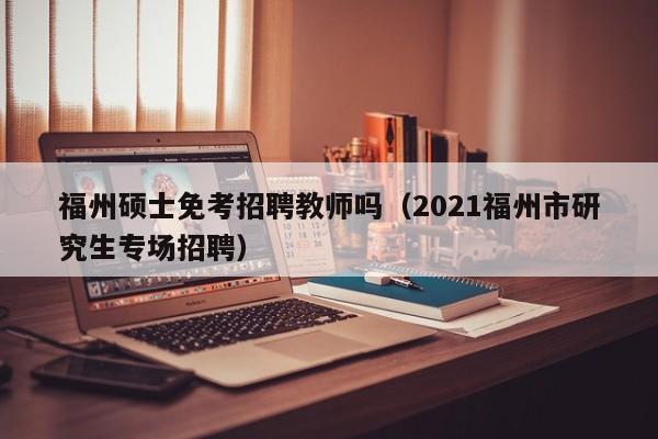 福州硕士免考招聘教师吗（2021福州市研究生专场招聘）-第1张图片-公办高校硕士招聘信息-最新高校硕士招聘信息-公办高校招聘条件