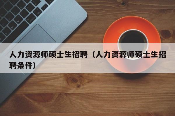 人力资源师硕士生招聘（人力资源师硕士生招聘条件）-第1张图片-公办高校硕士招聘信息-最新高校硕士招聘信息-公办高校招聘条件